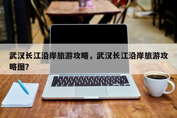 武汉长江沿岸旅游攻略，武汉长江沿岸旅游攻略图？