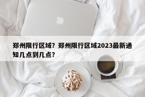 郑州限行区域？郑州限行区域2023最新通知几点到几点？