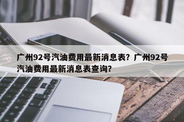 广州92号汽油费用最新消息表？广州92号汽油费用最新消息表查询？
