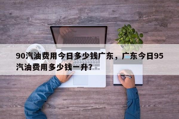 90汽油费用今日多少钱广东，广东今日95汽油费用多少钱一升？