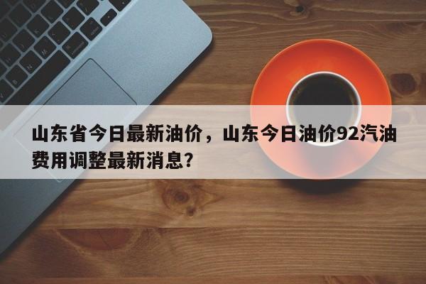 山东省今日最新油价，山东今日油价92汽油费用调整最新消息？