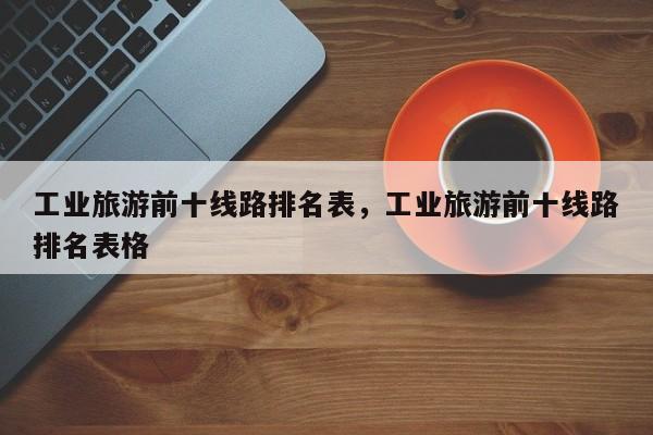 工业旅游前十线路排名表，工业旅游前十线路排名表格