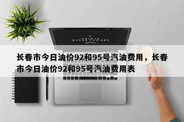长春市今日油价92和95号汽油费用，长春市今日油价92和95号汽油费用表