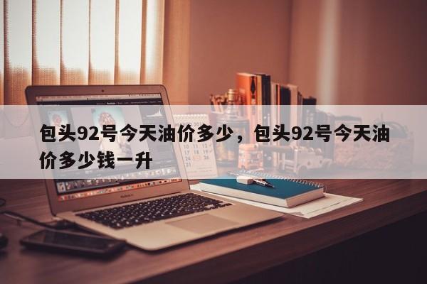 包头92号今天油价多少，包头92号今天油价多少钱一升