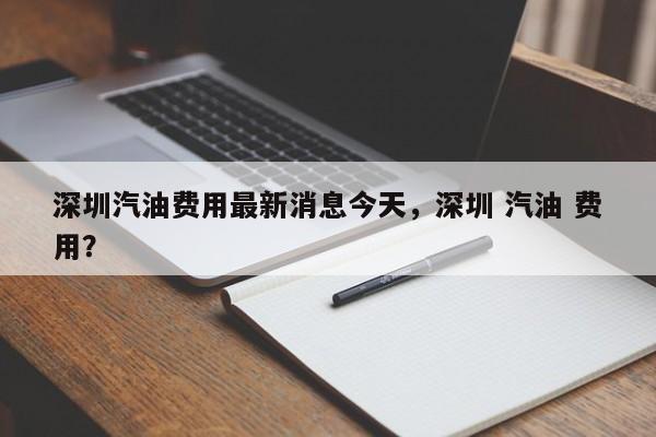 深圳汽油费用最新消息今天，深圳 汽油 费用？