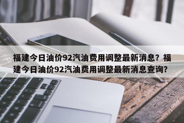 福建今日油价92汽油费用调整最新消息？福建今日油价92汽油费用调整最新消息查询？