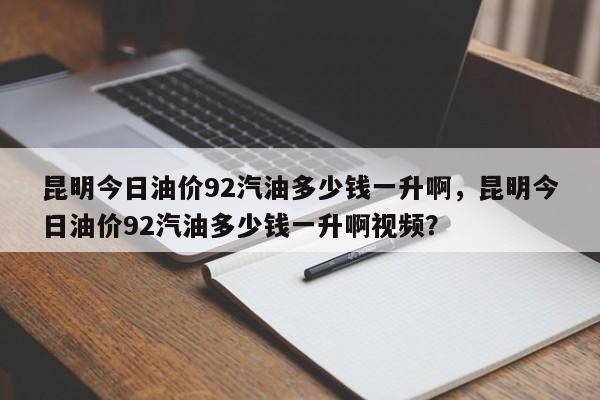 昆明今日油价92汽油多少钱一升啊，昆明今日油价92汽油多少钱一升啊视频？