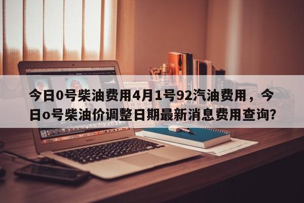 今日0号柴油费用4月1号92汽油费用，今日o号柴油价调整日期最新消息费用查询？