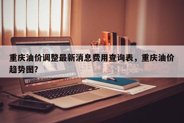 重庆油价调整最新消息费用查询表，重庆油价趋势图？