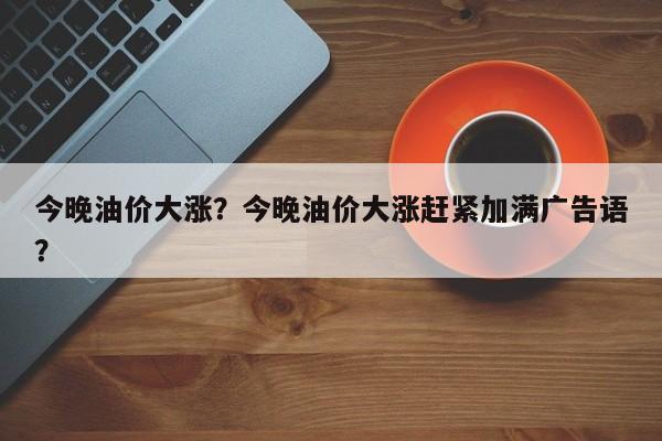 今晚油价大涨？今晚油价大涨赶紧加满广告语？