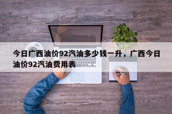 今日广西油价92汽油多少钱一升，广西今日油价92汽油费用表
