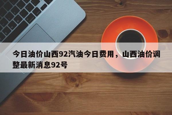 今日油价山西92汽油今日费用，山西油价调整最新消息92号