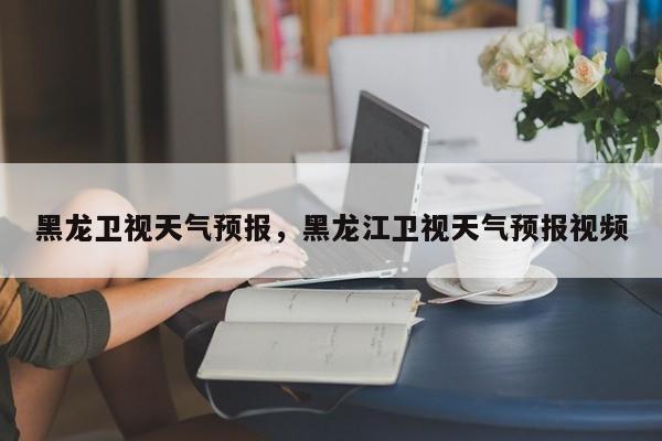黑龙卫视天气预报，黑龙江卫视天气预报视频