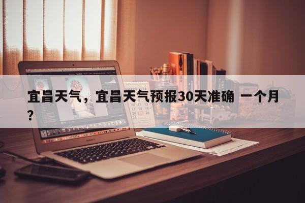 宜昌天气，宜昌天气预报30天准确 一个月？