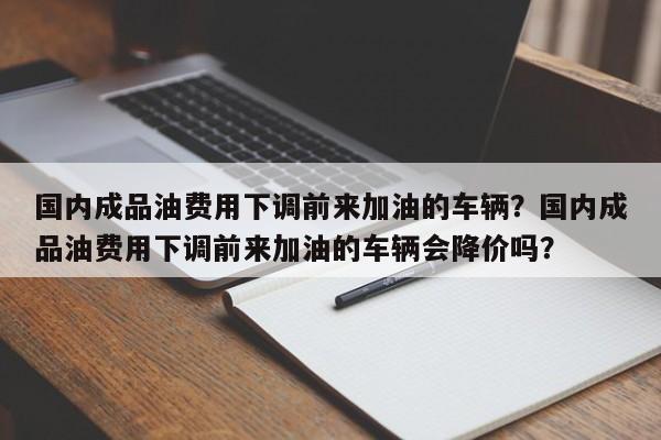国内成品油费用下调前来加油的车辆？国内成品油费用下调前来加油的车辆会降价吗？