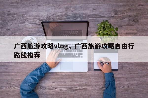 广西旅游攻略vlog，广西旅游攻略自由行路线推荐