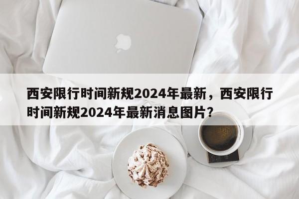 西安限行时间新规2024年最新，西安限行时间新规2024年最新消息图片？