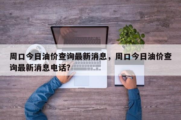 周口今日油价查询最新消息，周口今日油价查询最新消息电话？