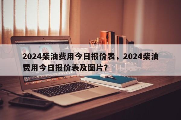2024柴油费用今日报价表，2024柴油费用今日报价表及图片？