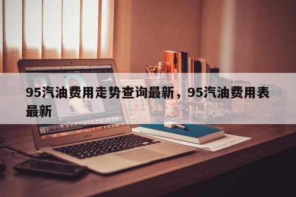 95汽油费用走势查询最新，95汽油费用表最新
