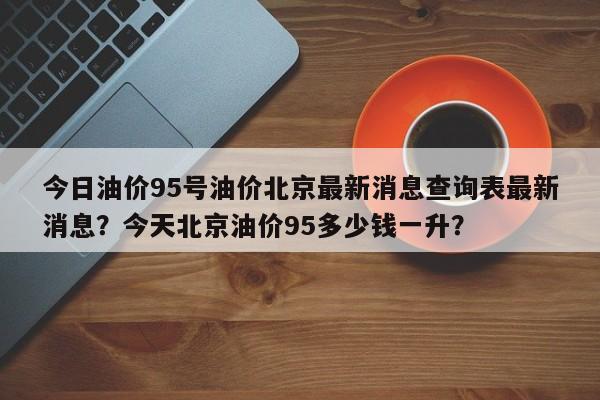 今日油价95号油价北京最新消息查询表最新消息？今天北京油价95多少钱一升？