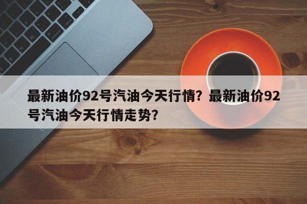 最新油价92号汽油今天行情？最新油价92号汽油今天行情走势？
