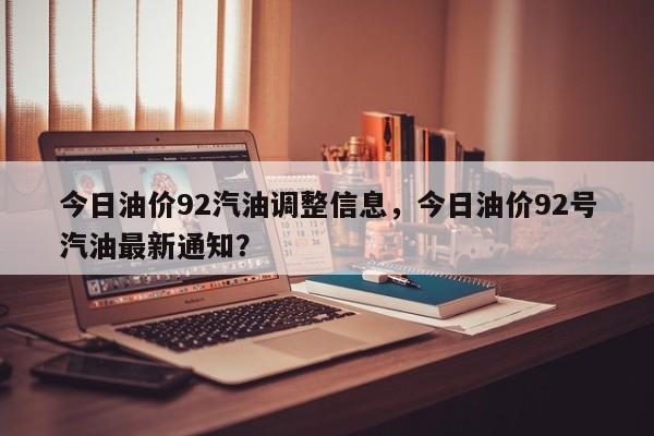今日油价92汽油调整信息，今日油价92号汽油最新通知？