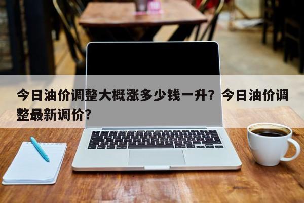 今日油价调整大概涨多少钱一升？今日油价调整最新调价？