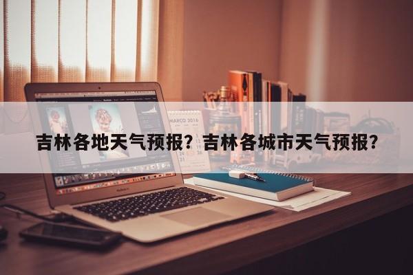 吉林各地天气预报？吉林各城市天气预报？