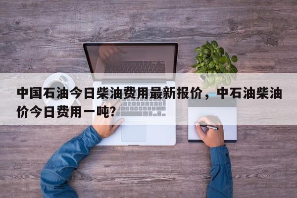 中国石油今日柴油费用最新报价，中石油柴油价今日费用一吨？