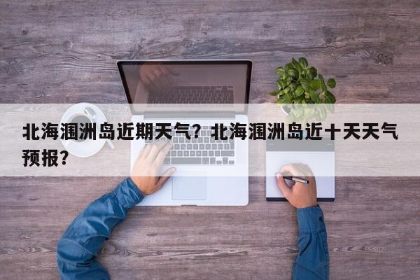 北海涠洲岛近期天气？北海涠洲岛近十天天气预报？