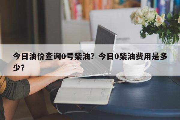 今日油价查询0号柴油？今日0柴油费用是多少？