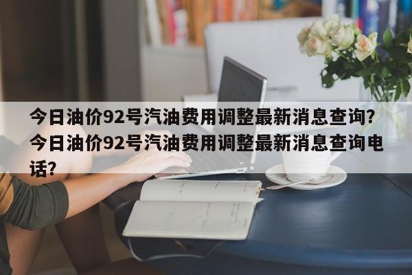 今日油价92号汽油费用调整最新消息查询？今日油价92号汽油费用调整最新消息查询电话？