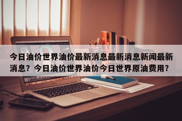 今日油价世界油价最新消息最新消息新闻最新消息？今日油价世界油价今日世界原油费用？