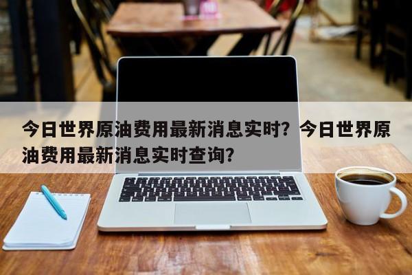 今日世界原油费用最新消息实时？今日世界原油费用最新消息实时查询？