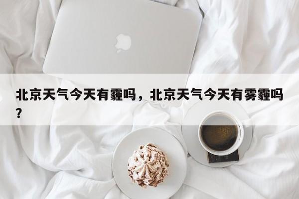 北京天气今天有霾吗，北京天气今天有雾霾吗？