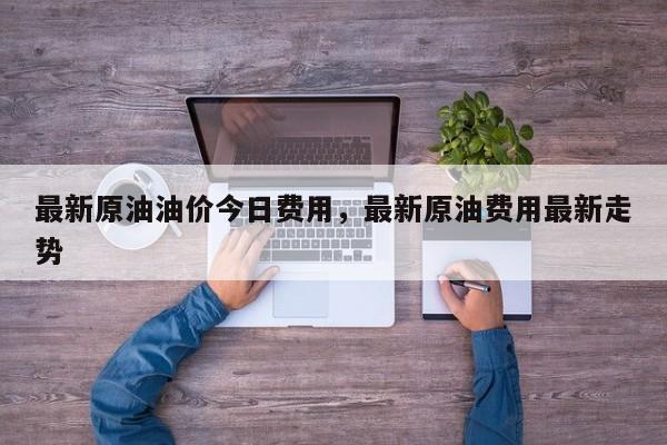 最新原油油价今日费用，最新原油费用最新走势