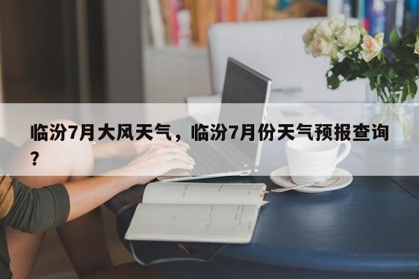 临汾7月大风天气，临汾7月份天气预报查询？