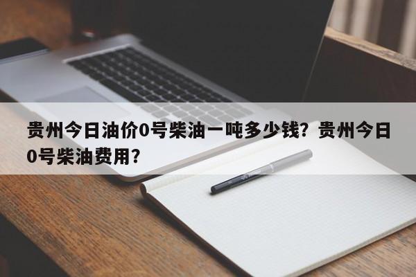 贵州今日油价0号柴油一吨多少钱？贵州今日0号柴油费用？