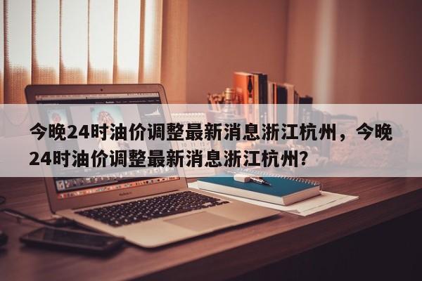 今晚24时油价调整最新消息浙江杭州，今晚24时油价调整最新消息浙江杭州？