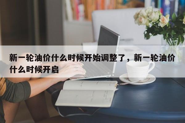 新一轮油价什么时候开始调整了，新一轮油价什么时候开启