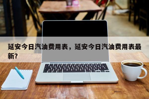 延安今日汽油费用表，延安今日汽油费用表最新？