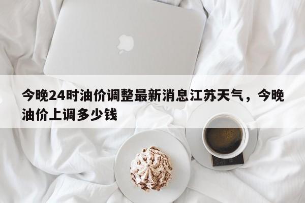 今晚24时油价调整最新消息江苏天气，今晚油价上调多少钱