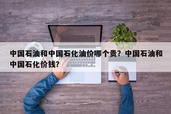 中国石油和中国石化油价哪个贵？中国石油和中国石化价钱？