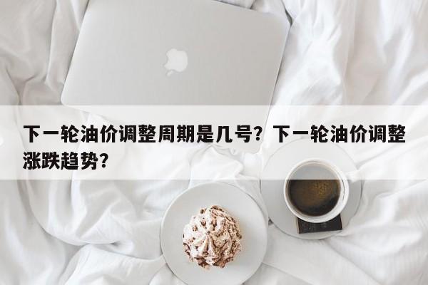 下一轮油价调整周期是几号？下一轮油价调整涨跌趋势？