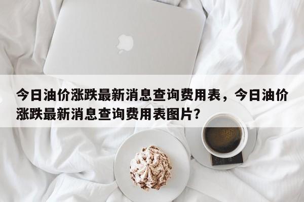 今日油价涨跌最新消息查询费用表，今日油价涨跌最新消息查询费用表图片？