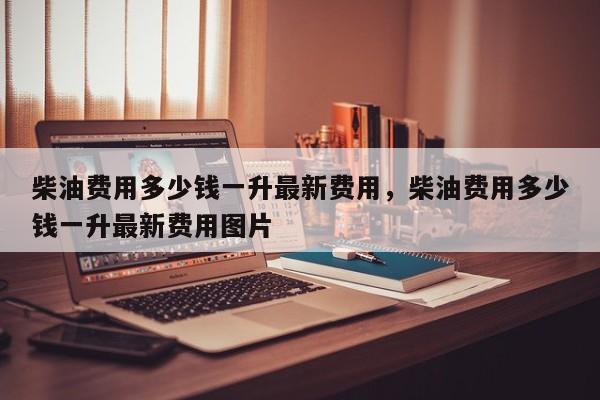 柴油费用多少钱一升最新费用，柴油费用多少钱一升最新费用图片