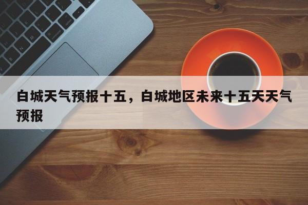 白城天气预报十五，白城地区未来十五天天气预报