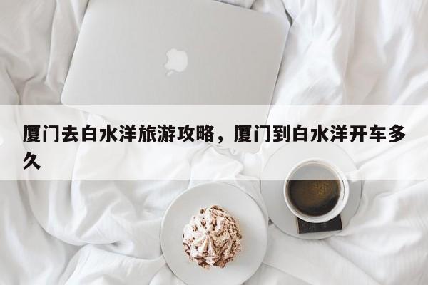 厦门去白水洋旅游攻略，厦门到白水洋开车多久