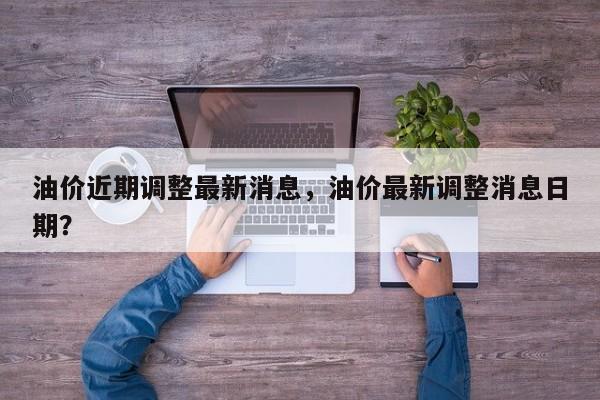 油价近期调整最新消息，油价最新调整消息日期？